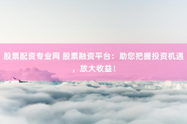股票配资专业网 股票融资平台：助您把握投资机遇，放大收益！