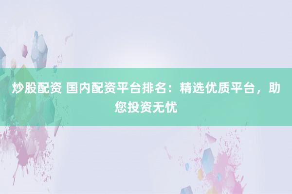 炒股配资 国内配资平台排名：精选优质平台，助您投资无忧