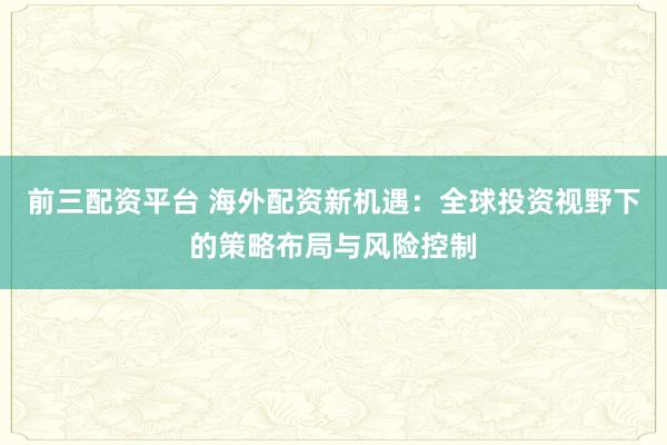 前三配资平台 海外配资新机遇：全球投资视野下的策略布局与风险控制