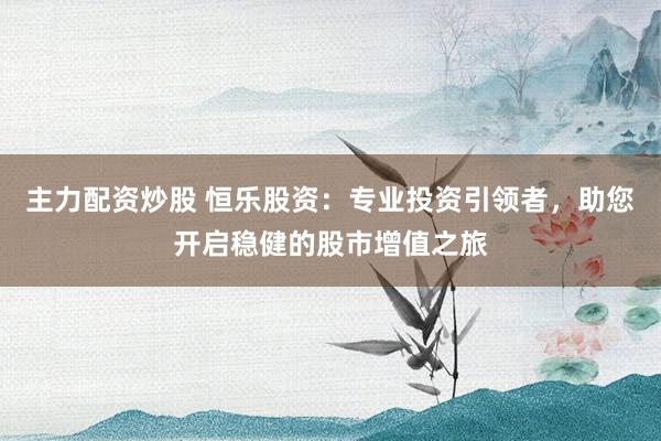 主力配资炒股 恒乐股资：专业投资引领者，助您开启稳健的股市增值之旅