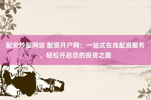 配资炒股网站 配资开户网：一站式在线配资服务，轻松开启您的投资之路