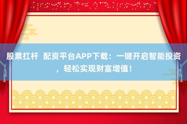 股票扛杆  配资平台APP下载：一键开启智能投资，轻松实现财富增值！