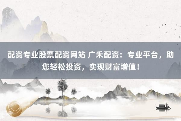 配资专业股票配资网站 广禾配资：专业平台，助您轻松投资，实现财富增值！