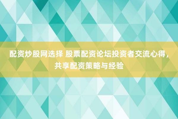 配资炒股网选择 股票配资论坛投资者交流心得，共享配资策略与经验