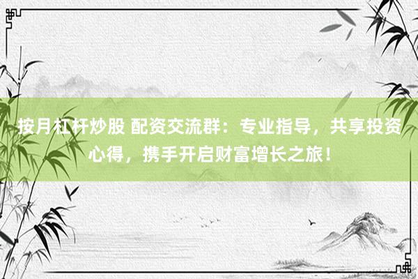 按月杠杆炒股 配资交流群：专业指导，共享投资心得，携手开启财富增长之旅！