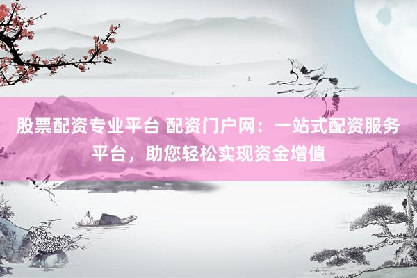股票配资专业平台 配资门户网：一站式配资服务平台，助您轻松实现资金增值