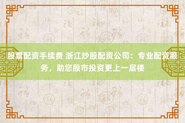 股票配资手续费 浙江炒股配资公司：专业配资服务，助您股市投资更上一层楼