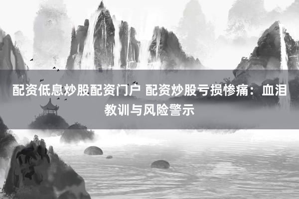配资低息炒股配资门户 配资炒股亏损惨痛：血泪教训与风险警示
