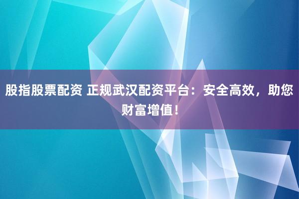 股指股票配资 正规武汉配资平台：安全高效，助您财富增值！
