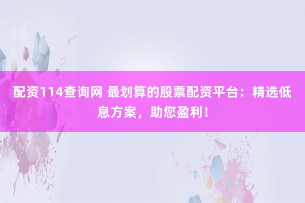 配资114查询网 最划算的股票配资平台：精选低息方案，助您盈利！