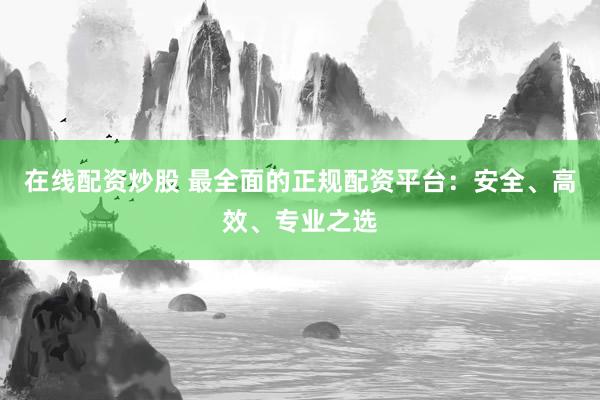 在线配资炒股 最全面的正规配资平台：安全、高效、专业之选