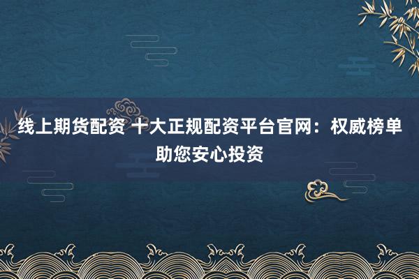 线上期货配资 十大正规配资平台官网：权威榜单助您安心投资