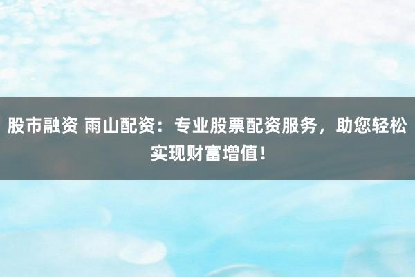 股市融资 雨山配资：专业股票配资服务，助您轻松实现财富增值！