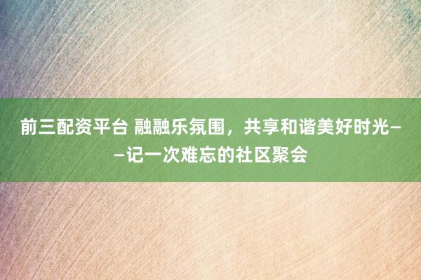 前三配资平台 融融乐氛围，共享和谐美好时光——记一次难忘的社区聚会