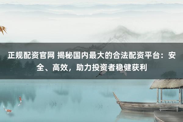 正规配资官网 揭秘国内最大的合法配资平台：安全、高效，助力投资者稳健获利
