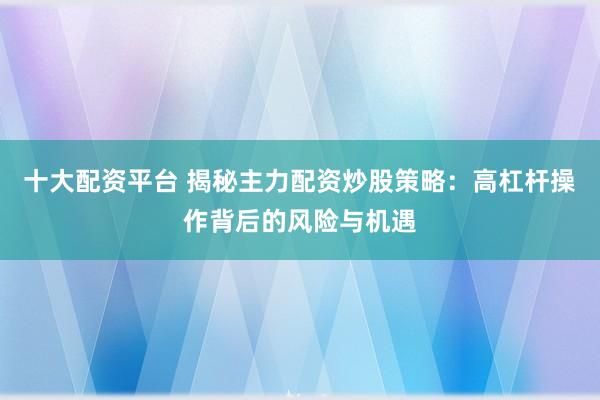 十大配资平台 揭秘主力配资炒股策略：高杠杆操作背后的风险与机遇