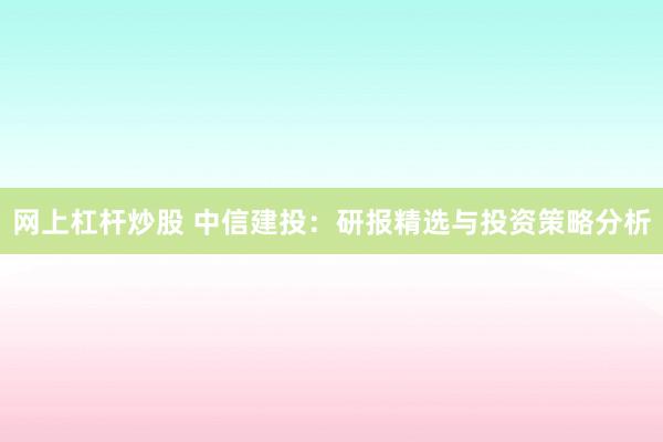 网上杠杆炒股 中信建投：研报精选与投资策略分析
