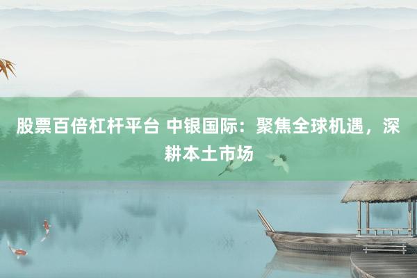 股票百倍杠杆平台 中银国际：聚焦全球机遇，深耕本土市场