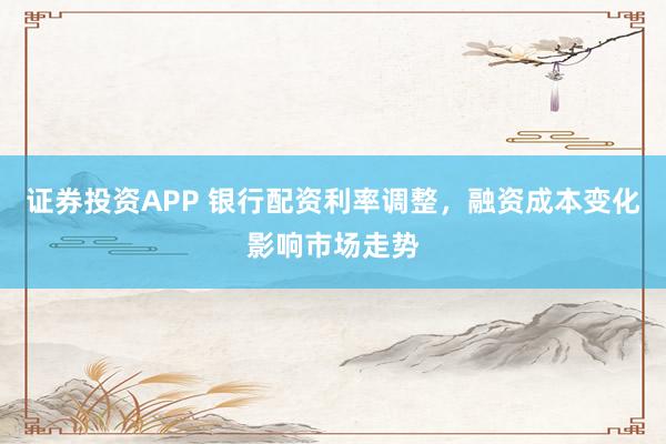 证券投资APP 银行配资利率调整，融资成本变化影响市场走势