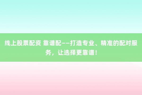 线上股票配资 靠谱配——打造专业、精准的配对服务，让选择更靠谱！