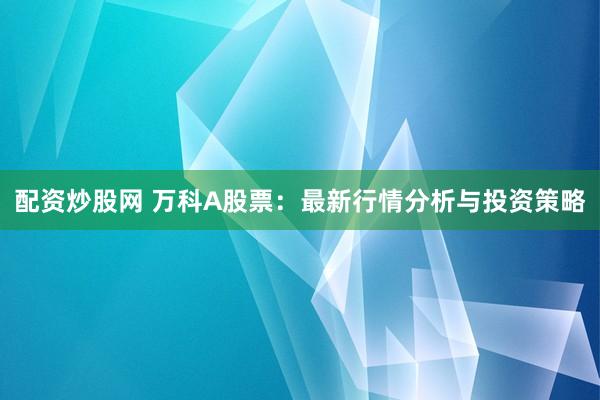 配资炒股网 万科A股票：最新行情分析与投资策略