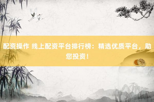 配资操作 线上配资平台排行榜：精选优质平台，助您投资！