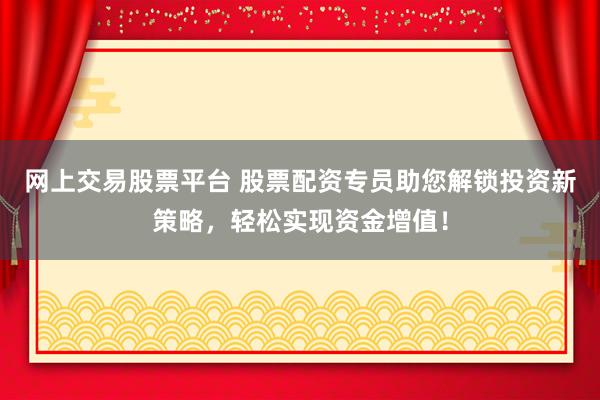 网上交易股票平台 股票配资专员助您解锁投资新策略，轻松实现资金增值！