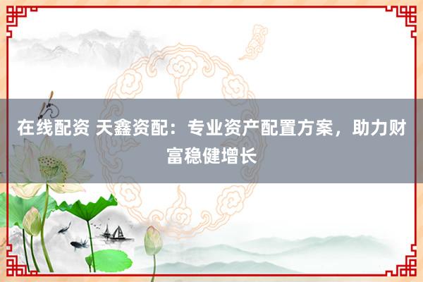 在线配资 天鑫资配：专业资产配置方案，助力财富稳健增长