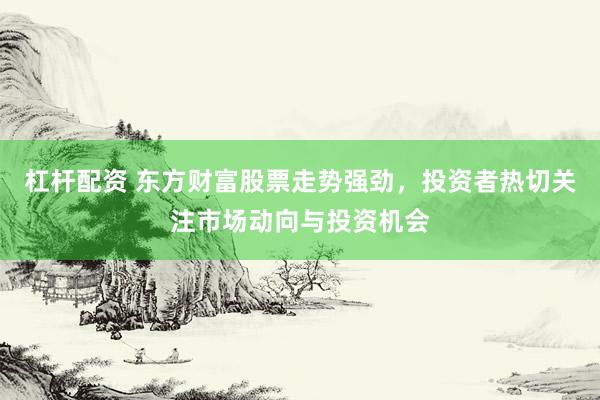 杠杆配资 东方财富股票走势强劲，投资者热切关注市场动向与投资机会