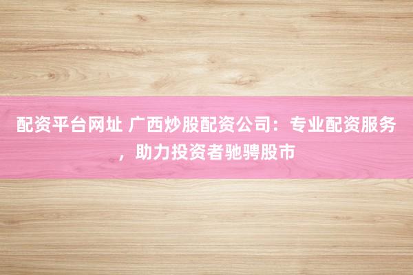 配资平台网址 广西炒股配资公司：专业配资服务，助力投资者驰骋股市