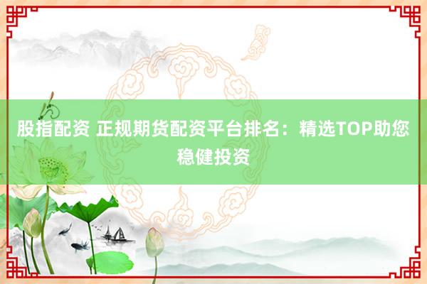 股指配资 正规期货配资平台排名：精选TOP助您稳健投资