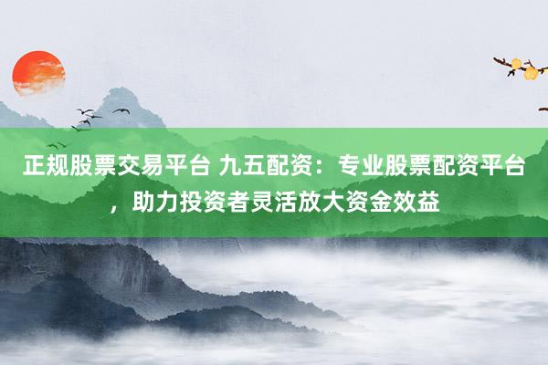 正规股票交易平台 九五配资：专业股票配资平台，助力投资者灵活放大资金效益