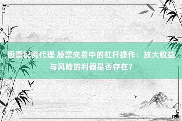 股票配资代理 股票交易中的杠杆操作：放大收益与风险的利器是否存在？