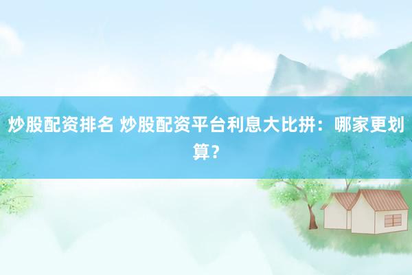 炒股配资排名 炒股配资平台利息大比拼：哪家更划算？
