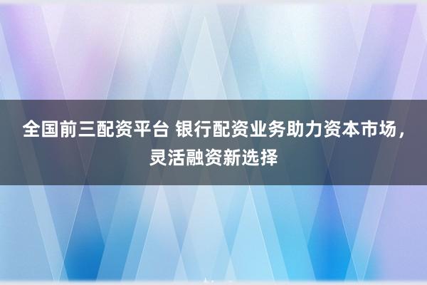 全国前三配资平台 银行配资业务助力资本市场，灵活融资新选择