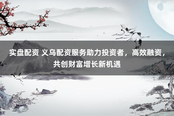实盘配资 义乌配资服务助力投资者，高效融资，共创财富增长新机遇