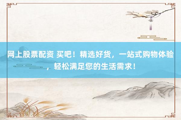 网上股票配资 买吧！精选好货，一站式购物体验，轻松满足您的生活需求！