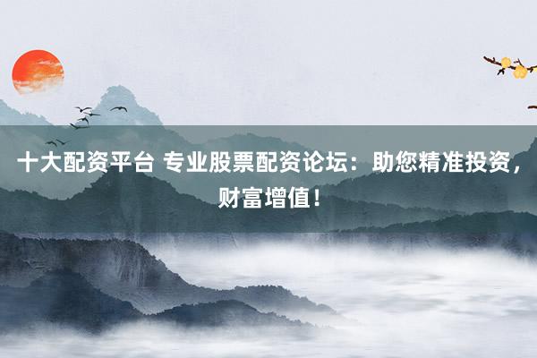 十大配资平台 专业股票配资论坛：助您精准投资，财富增值！
