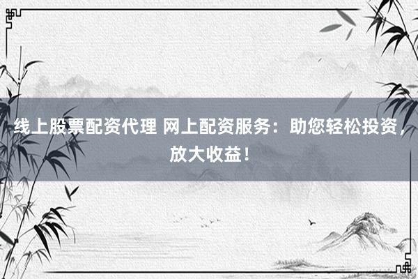 线上股票配资代理 网上配资服务：助您轻松投资，放大收益！