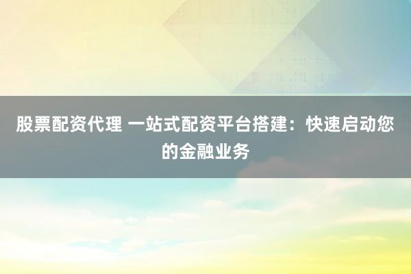 股票配资代理 一站式配资平台搭建：快速启动您的金融业务