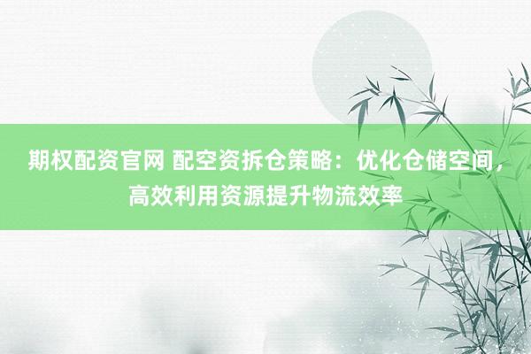 期权配资官网 配空资拆仓策略：优化仓储空间，高效利用资源提升物流效率