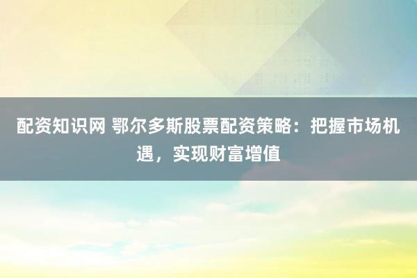 配资知识网 鄂尔多斯股票配资策略：把握市场机遇，实现财富增值