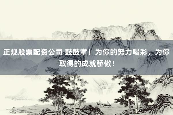 正规股票配资公司 鼓鼓掌！为你的努力喝彩，为你取得的成就骄傲！