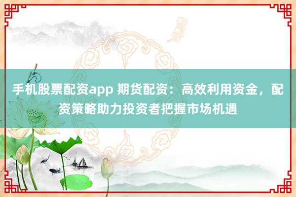 手机股票配资app 期货配资：高效利用资金，配资策略助力投资者把握市场机遇
