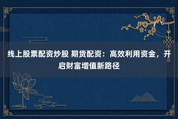 线上股票配资炒股 期货配资：高效利用资金，开启财富增值新路径