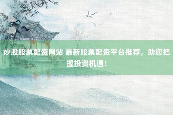 炒股股票配资网站 最新股票配资平台推荐，助您把握投资机遇！