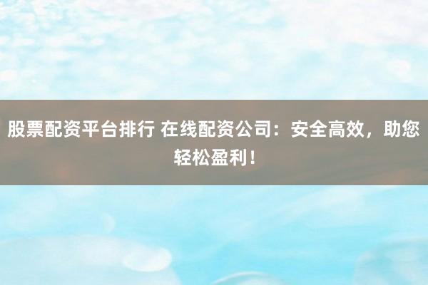 股票配资平台排行 在线配资公司：安全高效，助您轻松盈利！