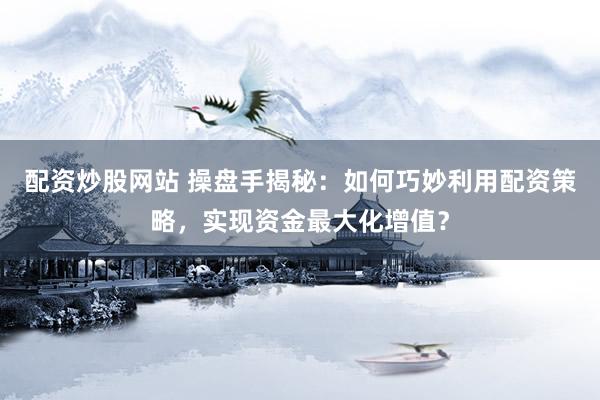 配资炒股网站 操盘手揭秘：如何巧妙利用配资策略，实现资金最大化增值？
