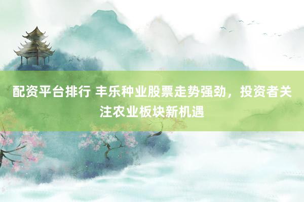 配资平台排行 丰乐种业股票走势强劲，投资者关注农业板块新机遇