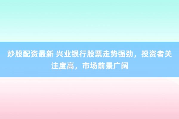 炒股配资最新 兴业银行股票走势强劲，投资者关注度高，市场前景广阔